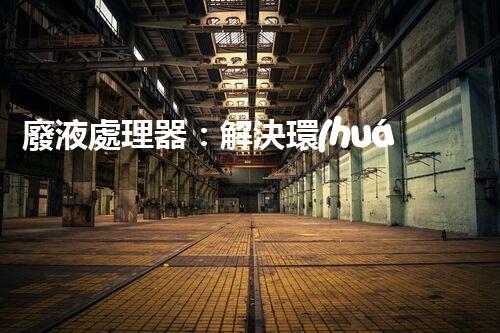 廢液處理器：解決環(huán)境隱患，拯救地球的黑科技！
